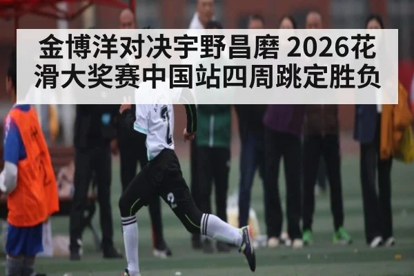 金博洋对决宇野昌磨 2026花滑大奖赛中国站四周跳定胜负